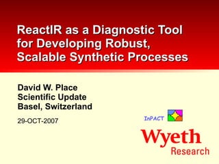 David W. Place Scientific Update Basel, Switzerland ReactIR as a Diagnostic Tool for Developing Robust, Scalable Synthetic Processes 29-OCT-2007 InPACT 