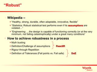 “ Robust” Wikipedia – “ Healthy, strong, durable, often adaptable, innovative, flexible” “ Statistics: Robust statistical test performs even if its  assumptions  are violated…” “ Engineering: …the design is capable of functioning correctly (or at the very minimum, not failing catastrophically) under a great many conditions” How to achieve robustness in a process Myth busting Definition/Challenge of assumptions Rigour through Repetition Definition of Tolerances (Fail points vs. Fail safe) ReactIR DoE 