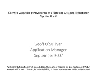 Scientific Validation of Polydextrose as a Fibre and Sustained Prebiotic for
                               Digestive Health




                           Geoff O’Sullivan
                         Application Manager
                           September 2007

With contributions from: Prof Glenn Gibson, University of Reading, Dr Nina Rautonen, Dr Artur
Ouwerhand,Dr Kirsti Tiihonen, Dr Helen Mitchell, Dr Oliver Hasselwander and Dr Julian Stowell
 
