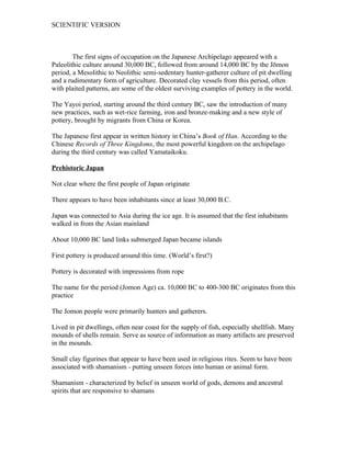 SCIENTIFIC VERSION



        The first signs of occupation on the Japanese Archipelago appeared with a
Paleolithic culture around 30,000 BC, followed from around 14,000 BC by the Jōmon
period, a Mesolithic to Neolithic semi-sedentary hunter-gatherer culture of pit dwelling
and a rudimentary form of agriculture. Decorated clay vessels from this period, often
with plaited patterns, are some of the oldest surviving examples of pottery in the world.

The Yayoi period, starting around the third century BC, saw the introduction of many
new practices, such as wet-rice farming, iron and bronze-making and a new style of
pottery, brought by migrants from China or Korea.

The Japanese first appear in written history in China’s Book of Han. According to the
Chinese Records of Three Kingdoms, the most powerful kingdom on the archipelago
during the third century was called Yamataikoku.

Prehistoric Japan

Not clear where the first people of Japan originate

There appears to have been inhabitants since at least 30,000 B.C.

Japan was connected to Asia during the ice age. It is assumed that the first inhabitants
walked in from the Asian mainland

About 10,000 BC land links submerged Japan became islands

First pottery is produced around this time. (World’s first?)

Pottery is decorated with impressions from rope

The name for the period (Jomon Age) ca. 10,000 BC to 400-300 BC originates from this
practice

The Jomon people were primarily hunters and gatherers.

Lived in pit dwellings, often near coast for the supply of fish, especially shellfish. Many
mounds of shells remain. Serve as source of information as many artifacts are preserved
in the mounds.

Small clay figurines that appear to have been used in religious rites. Seem to have been
associated with shamanism - putting unseen forces into human or animal form.

Shamanism - characterized by belief in unseen world of gods, demons and ancestral
spirits that are responsive to shamans
 