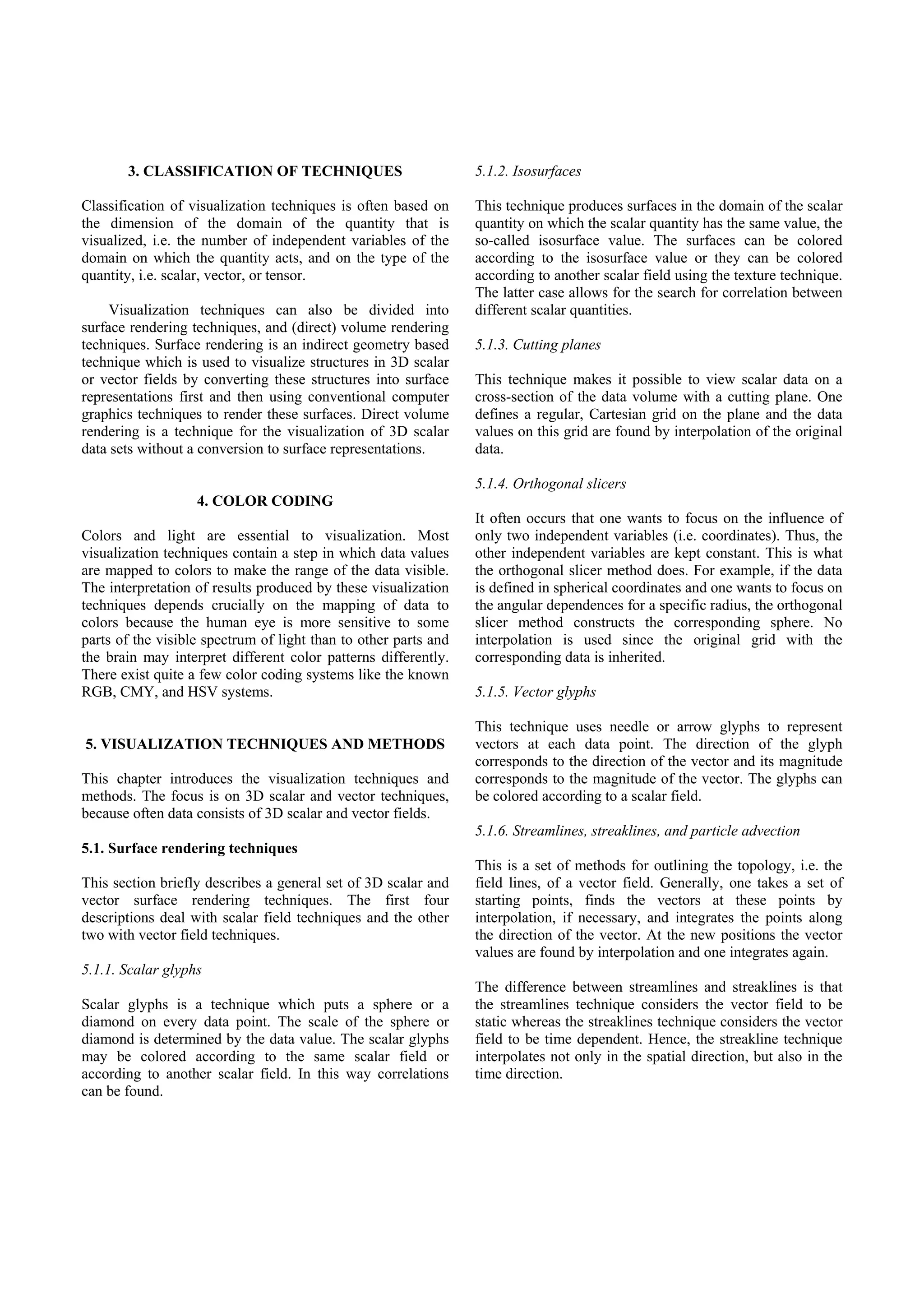 3. CLASSIFICATION OF TECHNIQUES                           5.1.2. Isosurfaces

Classification of visualization techniques is often based on     This technique produces surfaces in the domain of the scalar
the dimension of the domain of the quantity that is              quantity on which the scalar quantity has the same value, the
visualized, i.e. the number of independent variables of the      so-called isosurface value. The surfaces can be colored
domain on which the quantity acts, and on the type of the        according to the isosurface value or they can be colored
quantity, i.e. scalar, vector, or tensor.                        according to another scalar field using the texture technique.
                                                                 The latter case allows for the search for correlation between
     Visualization techniques can also be divided into           different scalar quantities.
surface rendering techniques, and (direct) volume rendering
techniques. Surface rendering is an indirect geometry based      5.1.3. Cutting planes
technique which is used to visualize structures in 3D scalar
or vector fields by converting these structures into surface     This technique makes it possible to view scalar data on a
representations first and then using conventional computer       cross-section of the data volume with a cutting plane. One
graphics techniques to render these surfaces. Direct volume      defines a regular, Cartesian grid on the plane and the data
rendering is a technique for the visualization of 3D scalar      values on this grid are found by interpolation of the original
data sets without a conversion to surface representations.       data.

                                                                 5.1.4. Orthogonal slicers
                   4. COLOR CODING
                                                                 It often occurs that one wants to focus on the influence of
Colors and light are essential to visualization. Most            only two independent variables (i.e. coordinates). Thus, the
visualization techniques contain a step in which data values     other independent variables are kept constant. This is what
are mapped to colors to make the range of the data visible.      the orthogonal slicer method does. For example, if the data
The interpretation of results produced by these visualization    is defined in spherical coordinates and one wants to focus on
techniques depends crucially on the mapping of data to           the angular dependences for a specific radius, the orthogonal
colors because the human eye is more sensitive to some           slicer method constructs the corresponding sphere. No
parts of the visible spectrum of light than to other parts and   interpolation is used since the original grid with the
the brain may interpret different color patterns differently.    corresponding data is inherited.
There exist quite a few color coding systems like the known
RGB, CMY, and HSV systems.                                       5.1.5. Vector glyphs

                                                                 This technique uses needle or arrow glyphs to represent
5. VISUALIZATION TECHNIQUES AND METHODS                          vectors at each data point. The direction of the glyph
                                                                 corresponds to the direction of the vector and its magnitude
This chapter introduces the visualization techniques and         corresponds to the magnitude of the vector. The glyphs can
methods. The focus is on 3D scalar and vector techniques,        be colored according to a scalar field.
because often data consists of 3D scalar and vector fields.
                                                                 5.1.6. Streamlines, streaklines, and particle advection
5.1. Surface rendering techniques
                                                                 This is a set of methods for outlining the topology, i.e. the
This section briefly describes a general set of 3D scalar and    field lines, of a vector field. Generally, one takes a set of
vector surface rendering techniques. The first four              starting points, finds the vectors at these points by
descriptions deal with scalar field techniques and the other     interpolation, if necessary, and integrates the points along
two with vector field techniques.                                the direction of the vector. At the new positions the vector
                                                                 values are found by interpolation and one integrates again.
5.1.1. Scalar glyphs
                                                                 The difference between streamlines and streaklines is that
Scalar glyphs is a technique which puts a sphere or a            the streamlines technique considers the vector field to be
diamond on every data point. The scale of the sphere or          static whereas the streaklines technique considers the vector
diamond is determined by the data value. The scalar glyphs       field to be time dependent. Hence, the streakline technique
may be colored according to the same scalar field or             interpolates not only in the spatial direction, but also in the
according to another scalar field. In this way correlations      time direction.
can be found.
 