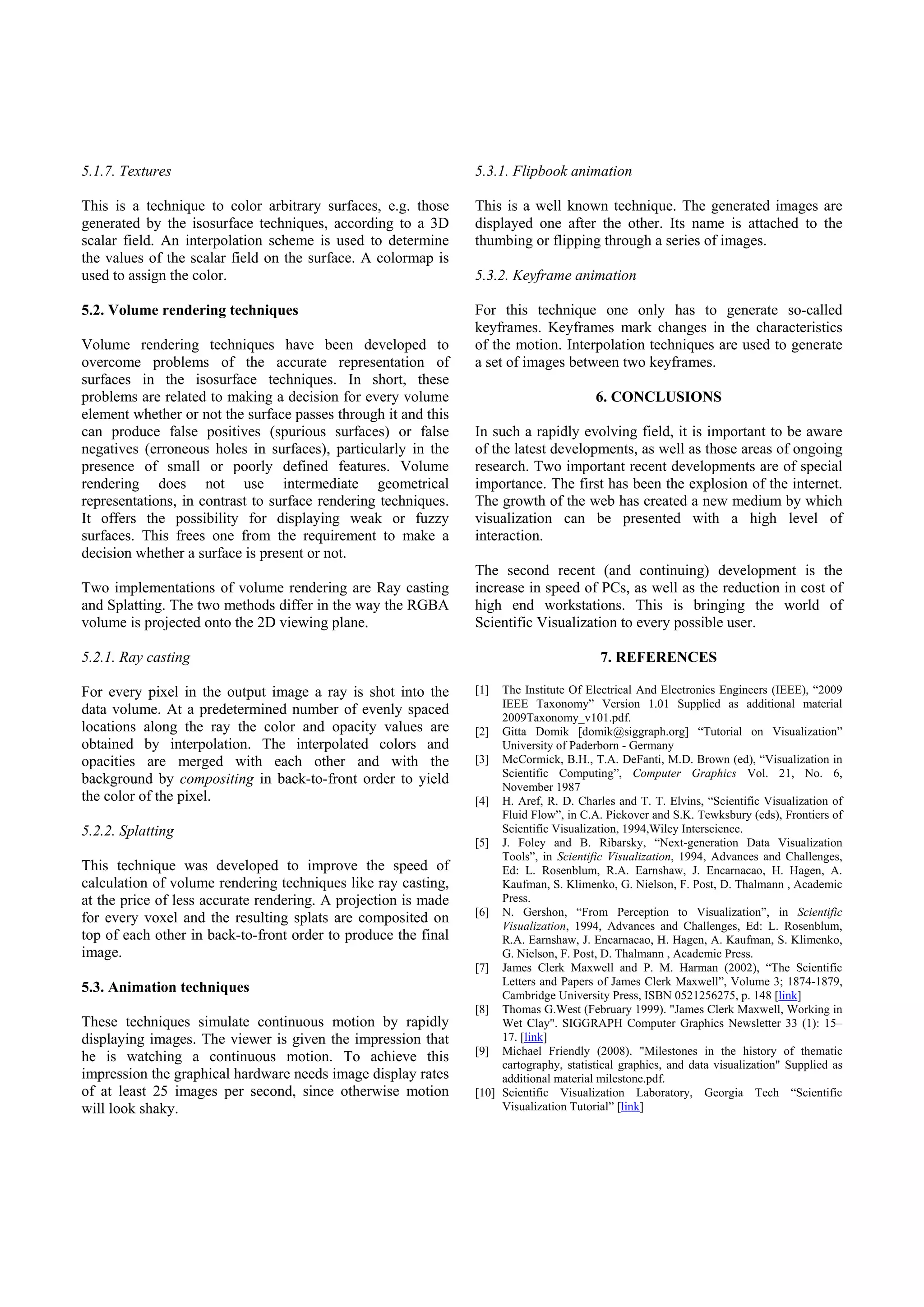 5.1.7. Textures                                                 5.3.1. Flipbook animation

This is a technique to color arbitrary surfaces, e.g. those     This is a well known technique. The generated images are
generated by the isosurface techniques, according to a 3D       displayed one after the other. Its name is attached to the
scalar field. An interpolation scheme is used to determine      thumbing or flipping through a series of images.
the values of the scalar field on the surface. A colormap is
used to assign the color.                                       5.3.2. Keyframe animation

5.2. Volume rendering techniques                                For this technique one only has to generate so-called
                                                                keyframes. Keyframes mark changes in the characteristics
Volume rendering techniques have been developed to              of the motion. Interpolation techniques are used to generate
overcome problems of the accurate representation of             a set of images between two keyframes.
surfaces in the isosurface techniques. In short, these
problems are related to making a decision for every volume                              6. CONCLUSIONS
element whether or not the surface passes through it and this
can produce false positives (spurious surfaces) or false        In such a rapidly evolving field, it is important to be aware
negatives (erroneous holes in surfaces), particularly in the    of the latest developments, as well as those areas of ongoing
presence of small or poorly defined features. Volume            research. Two important recent developments are of special
rendering does not use intermediate geometrical                 importance. The first has been the explosion of the internet.
representations, in contrast to surface rendering techniques.   The growth of the web has created a new medium by which
It offers the possibility for displaying weak or fuzzy          visualization can be presented with a high level of
surfaces. This frees one from the requirement to make a         interaction.
decision whether a surface is present or not.
                                                                The second recent (and continuing) development is the
Two implementations of volume rendering are Ray casting         increase in speed of PCs, as well as the reduction in cost of
and Splatting. The two methods differ in the way the RGBA       high end workstations. This is bringing the world of
volume is projected onto the 2D viewing plane.                  Scientific Visualization to every possible user.

5.2.1. Ray casting                                                                       7. REFERENCES

For every pixel in the output image a ray is shot into the      [1]  The Institute Of Electrical And Electronics Engineers (IEEE), “2009
                                                                     IEEE Taxonomy” Version 1.01 Supplied as additional material
data volume. At a predetermined number of evenly spaced              2009Taxonomy_v101.pdf.
locations along the ray the color and opacity values are        [2] Gitta Domik [domik@siggraph.org] “Tutorial on Visualization”
obtained by interpolation. The interpolated colors and               University of Paderborn - Germany
opacities are merged with each other and with the               [3] McCormick, B.H., T.A. DeFanti, M.D. Brown (ed), “Visualization in
                                                                     Scientific Computing”, Computer Graphics Vol. 21, No. 6,
background by compositing in back-to-front order to yield            November 1987
the color of the pixel.                                         [4] H. Aref, R. D. Charles and T. T. Elvins, “Scientific Visualization of
                                                                     Fluid Flow”, in C.A. Pickover and S.K. Tewksbury (eds), Frontiers of
5.2.2. Splatting                                                     Scientific Visualization, 1994,Wiley Interscience.
                                                                [5] J. Foley and B. Ribarsky, “Next-generation Data Visualization
                                                                     Tools”, in Scientific Visualization, 1994, Advances and Challenges,
This technique was developed to improve the speed of                 Ed: L. Rosenblum, R.A. Earnshaw, J. Encarnacao, H. Hagen, A.
calculation of volume rendering techniques like ray casting,         Kaufman, S. Klimenko, G. Nielson, F. Post, D. Thalmann , Academic
at the price of less accurate rendering. A projection is made        Press.
                                                                [6] N. Gershon, “From Perception to Visualization”, in Scientific
for every voxel and the resulting splats are composited on           Visualization, 1994, Advances and Challenges, Ed: L. Rosenblum,
top of each other in back-to-front order to produce the final        R.A. Earnshaw, J. Encarnacao, H. Hagen, A. Kaufman, S. Klimenko,
image.                                                               G. Nielson, F. Post, D. Thalmann , Academic Press.
                                                                [7] James Clerk Maxwell and P. M. Harman (2002), “The Scientific
                                                                     Letters and Papers of James Clerk Maxwell”, Volume 3; 1874-1879,
5.3. Animation techniques                                            Cambridge University Press, ISBN 0521256275, p. 148 [link]
                                                                [8] Thomas G.West (February 1999). "James Clerk Maxwell, Working in
These techniques simulate continuous motion by rapidly               Wet Clay". SIGGRAPH Computer Graphics Newsletter 33 (1): 15–
displaying images. The viewer is given the impression that           17. [link]
                                                                [9] Michael Friendly (2008). "Milestones in the history of thematic
he is watching a continuous motion. To achieve this                  cartography, statistical graphics, and data visualization" Supplied as
impression the graphical hardware needs image display rates          additional material milestone.pdf.
of at least 25 images per second, since otherwise motion        [10] Scientific Visualization Laboratory, Georgia Tech “Scientific
will look shaky.                                                     Visualization Tutorial” [link]
 