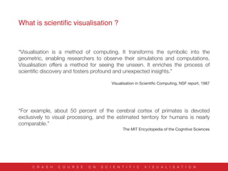 What is scientiﬁc visualisation ?
C R A S H C O U R S E O N S C I E N T I F I C V I S U A L I S A T I O N
“Visualisation is a method of computing. It transforms the symbolic into the
geometric, enabling researchers to observe their simulations and computations.
Visualisation offers a method for seeing the unseen. It enriches the process of
scientiﬁc discovery and fosters profound and unexpected insights.”


Visualisation in Scientiﬁc Computing, NSF report, 1987
“For example, about 50 percent of the cerebral cortex of primates is devoted
exclusively to visual processing, and the estimated territory for humans is nearly
comparable.”
The MIT Encyclopedia of the Cognitive Sciences
 