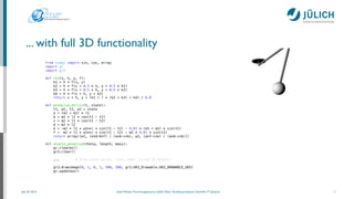 July 25, 2014 Josef Heinen, Forschungszentrum Jülich, Peter Grünberg Institute, Scientiﬁc IT Systems
... with full 3D functionality
11
from numpy import sin, cos, array
import gr
import gr3
!
def rk4(x, h, y, f):
k1 = h * f(x, y)
k2 = h * f(x + 0.5 * h, y + 0.5 * k1)
k3 = h * f(x + 0.5 * h, y + 0.5 * k2)
k4 = h * f(x + h, y + k3)
return x + h, y + (k1 + 2 * (k2 + k3) + k4) / 6.0
!
def pendulum_derivs(t, state):
t1, w1, t2, w2 = state
a = (m1 + m2) * l1
b = m2 * l2 * cos(t1 - t2)
c = m2 * l1 * cos(t1 - t2)
d = m2 * l2
e = -m2 * l2 * w2**2 * sin(t1 - t2) - 9.81 * (m1 + m2) * sin(t1)
f = m2 * l1 * w1**2 * sin(t1 - t2) - m2 * 9.81 * sin(t2)
return array([w1, (e*d-b*f) / (a*d-c*b), w2, (a*f-c*e) / (a*d-c*b)])
!
def double_pendulum(theta, length, mass):
gr.clearws()
gr3.clear()
!
... # draw pivot point, rods, bobs (using 3D meshes)
!
gr3.drawimage(0, 1, 0, 1, 500, 500, gr3.GR3_Drawable.GR3_DRAWABLE_GKS)
gr.updatews()
 