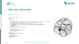 July 25, 2014 Josef Heinen, Forschungszentrum Jülich, Peter Grünberg Institute, Scientiﬁc IT Systems
... with user interaction
14
import gr3
from OpenGL.GLUT import *
# ... Read MRI data 
width = height = 1000
isolevel = 100
angle = 0
!
def display():
vertices, normals = gr3.triangulate(data, (1.0/160, 1.0/160, 1.0/200), (-0.5, -0.5, -0.5), isolevel)
mesh = gr3.createmesh(len(vertices)*3, vertices, normals, np.ones(vertices.shape))
gr3.drawmesh(mesh, 1, (0,0,0), (0,0,1), (0,1,0), (1,1,1), (1,1,1))
gr3.cameralookat(-2*math.cos(angle), -2*math.sin(angle), -0.25, 0, 0, -0.25, 0, 0, -1)
gr3.drawimage(0, width, 0, height, width, height, gr3.GR3_Drawable.GR3_DRAWABLE_OPENGL)
glutSwapBuffers()
gr3.clear()
gr3.deletemesh(ctypes.c_int(mesh.value))
def motion(x, y):
isolevel = 256*y/height
angle = -math.pi + 2*math.pi*x/width
glutPostRedisplay()
glutInit()
glutInitWindowSize(width, height)
glutCreateWindow("Marching Cubes Demo")
!
glutDisplayFunc(display)
glutMotionFunc(motion)
glutMainLoop()
 