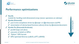 July 25, 2014 Josef Heinen, Forschungszentrum Jülich, Peter Grünberg Institute, Scientiﬁc IT Systems
Performance optimizations
✓ NumPy 
module for handling multi-dimensional arrays (vector operations on ndarrays)	

✓ Numba (Anaconda)
✓ just-in-time compilation driven by @autojit- or @jit-decorators (LLVM)	

✓ vectorization of ndarray based functions (ufuncs) driven by @vectorize-decorators	

✓ Numba Pro (Anaconda Accelerate)
✓ parallel loops and ufuncs	

✓ execution of ufunfs on GPUs	

✓ “Python” GPU kernels	

✓ GPU optimized libraries (cuBLAS, cuFFT, cuRAND)
15
performance
 