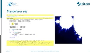 July 25, 2014 Josef Heinen, Forschungszentrum Jülich, Peter Grünberg Institute, Scientiﬁc IT Systems
Mandelbrot set
17
from numbapro import vectorize
import numpy as np
!
@vectorize(['uint8(uint32, f8, f8, f8, f8, uint32, uint32, uint32)'], target='gpu')
def mandel(tid, min_x, max_x, min_y, max_y, width, height, iters):
pixel_size_x = (max_x - min_x) / width
pixel_size_y = (max_y - min_y) / height
!
x = tid % width
y = tid / width
!
real = min_x + x * pixel_size_x
imag = min_y + y * pixel_size_y
!
c = complex(real, imag)
z = 0.0j
!
for i in range(iters):
z = z * z + c
if (z.real * z.real + z.imag * z.imag) >= 4:
return i
!
return 255
!
!
def create_fractal(min_x, max_x, min_y, max_y, width, height, iters):
tids = np.arange(width * height, dtype=np.uint32)
return mandel(tids, np.float64(min_x), np.float64(max_x), np.float64(min_y),
np.float64(max_y), np.uint32(height), np.uint32(width),
np.uint32(iters))
 