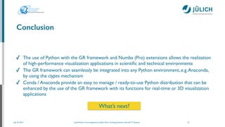 July 25, 2014 Josef Heinen, Forschungszentrum Jülich, Peter Grünberg Institute, Scientiﬁc IT Systems
Conclusion
✓ The use of Python with the GR framework and Numba (Pro) extensions allows the realization
of high-performance visualization applications in scientiﬁc and technical environments	

✓ The GR framework can seamlessly be integrated into any Python environment, e.g.Anaconda,
by using the ctypes mechanism	

✓ Conda / Anaconda provide an easy to manage / ready-to-use Python distribution that can be
enhanced by the use of the GR framework with its functions for real-time or 3D visualization
applications
23
What’s next?
 