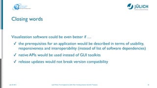 July 25, 2014 Josef Heinen, Forschungszentrum Jülich, Peter Grünberg Institute, Scientiﬁc IT Systems
Visualization software could be even better if …	

✓ the prerequisites for an application would be described in terms of usability,
responsiveness and interoperability (instead of list of software dependencies)	

✓ native APIs would be used instead of GUI toolkits	

✓ release updates would not break version compatibility	

29
Closing words
 