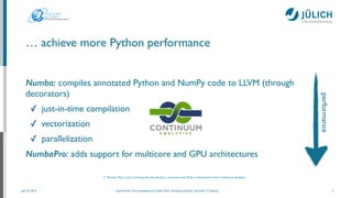 July 25, 2014 Josef Heinen, Forschungszentrum Jülich, Peter Grünberg Institute, Scientiﬁc IT Systems
… achieve more Python performance
Numba: compiles annotated Python and NumPy code to LLVM (through
decorators)	

✓ just-in-time compilation	

✓ vectorization	

✓ parallelization	

NumbaPro: adds support for multicore and GPU architectures
7
(* Numba (Pro) is part of Anaconda (Accelerate), a (commercial) Python distribution from Continuum Analytics
performance
 