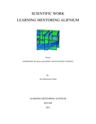 SCIENTIFIC WORK
LEARNING MENTORING ALIFNIUM




                         Theme:

  ASTRONOMY BY Quran and HADIST AND SCIENTIFIC EVIDENCE




                           By :

                   Abu Muhammad Alfatih




         LEARNING MENTORING ALIFNIUM

                        BATAM

                          2011
 