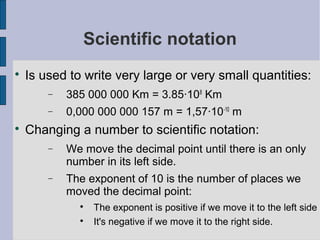 Scientific notation

    Is used to write very large or very small quantities:
        −   385 000 000 Km = 3.85·108 Km
        −   0,000 000 000 157 m = 1,57·10-10 m

    Changing a number to scientific notation:
        −   We move the decimal point until there is an only
            number in its left side.
        −   The exponent of 10 is the number of places we
            moved the decimal point:
              
                  The exponent is positive if we move it to the left side
              
                  It's negative if we move it to the right side.
 
