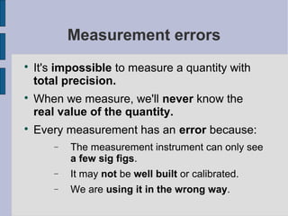 Measurement errors

    It's impossible to measure a quantity with
    total precision.

    When we measure, we'll never know the
    real value of the quantity.

    Every measurement has an error because:
       −   The measurement instrument can only see
           a few sig figs.
       −   It may not be well built or calibrated.
       −   We are using it in the wrong way.
 
