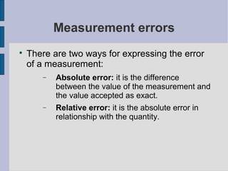 Measurement errors

    There are two ways for expressing the error
    of a measurement:
       −   Absolute error: it is the difference
           between the value of the measurement and
           the value accepted as exact.
       −   Relative error: it is the absolute error in
           relationship with the quantity.
 