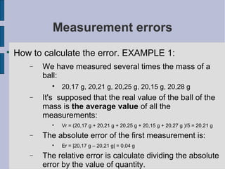Measurement errors

    How to calculate the error. EXAMPLE 1:
       −   We have measured several times the mass of a
           ball:
             
                 20,17 g, 20,21 g, 20,25 g, 20,15 g, 20,28 g
       −   It's supposed that the real value of the ball of the
           mass is the average value of all the
           measurements:
             
                 Vr = (20,17 g + 20,21 g + 20,25 g + 20,15 g + 20,27 g )/5 = 20,21 g
       −   The absolute error of the first measurement is:
             
                 Er = |20,17 g – 20,21 g| = 0,04 g
       −   The relative error is calculate dividing the absolute
           error by the value of quantity.
 