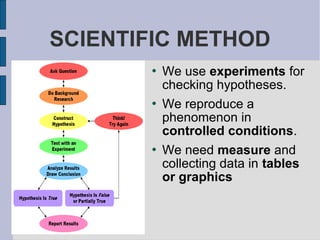 SCIENTIFIC METHOD
          We use experiments for
           checking hypotheses.
          We reproduce a
           phenomenon in
           controlled conditions.
          We need measure and
           collecting data in tables
           or graphics
 