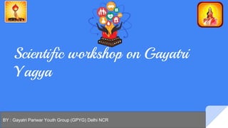 Scientific workshop on Gayatri
Yagya
BY : Gayatri Pariwar Youth Group (GPYG) Delhi NCR
 