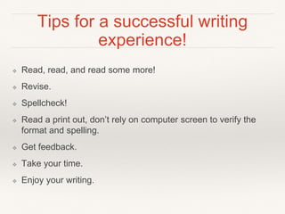 Tips for a successful writing
experience!
❖ Read, read, and read some more!
❖ Revise.
❖ Spellcheck!
❖ Read a print out, don’t rely on computer screen to verify the
format and spelling.
❖ Get feedback.
❖ Take your time.
❖ Enjoy your writing.
 