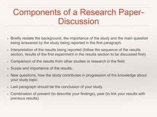 Components of a Research Paper-
Discussion
❖ Briefly restate the background, the importance of the study and the main question
being answered by the study being reported in the first paragraph.
❖ Interpretation of the results being reported (follow the sequence of the results
section, results of the first experiment in the results section to be discussed first).
❖ Comparison of the results from other studies or research in the field.
❖ Scope and importance of the results.
❖ New questions, how the study contributes in progression of the knowledge about
your study topic.
❖ Last paragraph should be the conclusion of your study.
❖ Combination of present (to describe your findings), past (to link your results with
previous results).
 