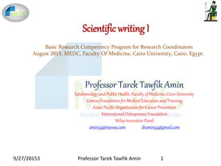 Scientific writing I
Professor Tarek Tawfik Amin
Epidemiology and Public Health, Faculty of Medicine, Cairo University
Geneva Foundation for Medical Education and Training
Asian Pacific Organization for Cancer Prevention
International Osteoporosis Foundation
Wiley Innovative Panel
amin55@myway.com dramin55@gmail.com
Basic Research Competency Program for Research Coordinators
August 2015, MEDC, Faculty Of Medicine, Cairo University, Cairo, Egypt.
9/27/20153 1Professor Tarek Tawfik Amin
 