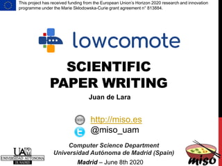 SCIENTIFIC
PAPER WRITING
Computer Science Department
Universidad Autónoma de Madrid (Spain)
http://miso.es
@miso_uam
Juan de Lara
Madrid – June 8th 2020
This project has received funding from the European Union’s Horizon 2020 research and innovation
programme under the Marie Skłodowska-Curie grant agreement n° 813884.
 
