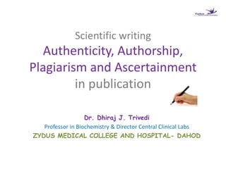 Scientific writing
Authenticity, Authorship,
Plagiarism and Ascertainment
in publication
Dr. Dhiraj J. Trivedi
Professor in Biochemistry & Director Central Clinical Labs
ZYDUS MEDICAL COLLEGE AND HOSPITAL- DAHOD
 