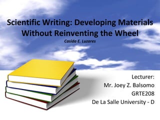 Scientific Writing: Developing Materials Without Reinventing the Wheel Casida E. Luzares Lecturer: Mr. Joey Z. Balsomo GRTE208 De La Salle University - D 