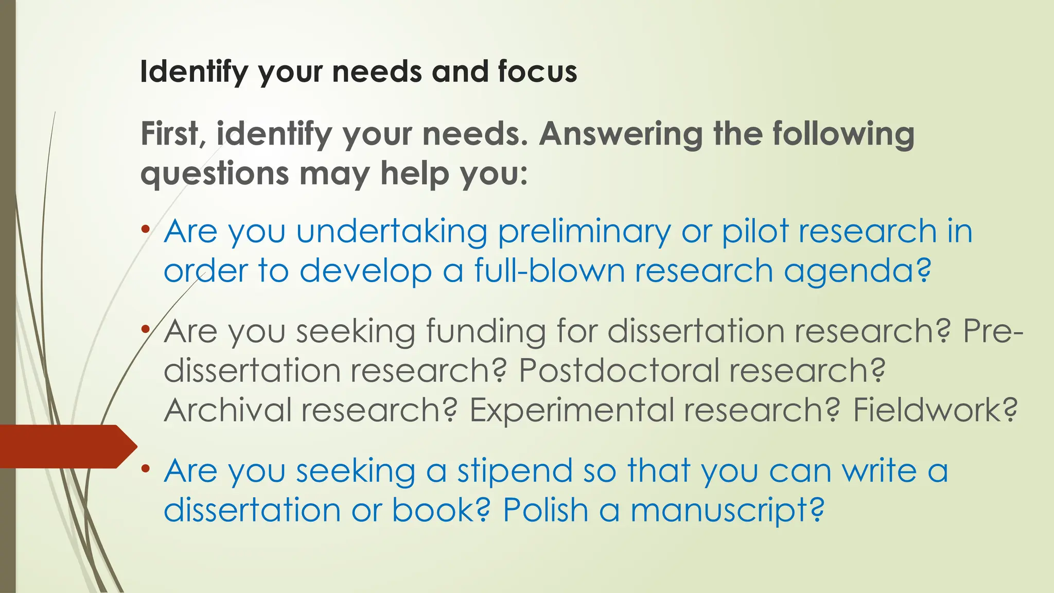 Identify your needs and focus
First, identify your needs. Answering the following
questions may help you:
• Are you undertaking preliminary or pilot research in
order to develop a full-blown research agenda?
• Are you seeking funding for dissertation research? Pre-
dissertation research? Postdoctoral research?
Archival research? Experimental research? Fieldwork?
• Are you seeking a stipend so that you can write a
dissertation or book? Polish a manuscript?
 