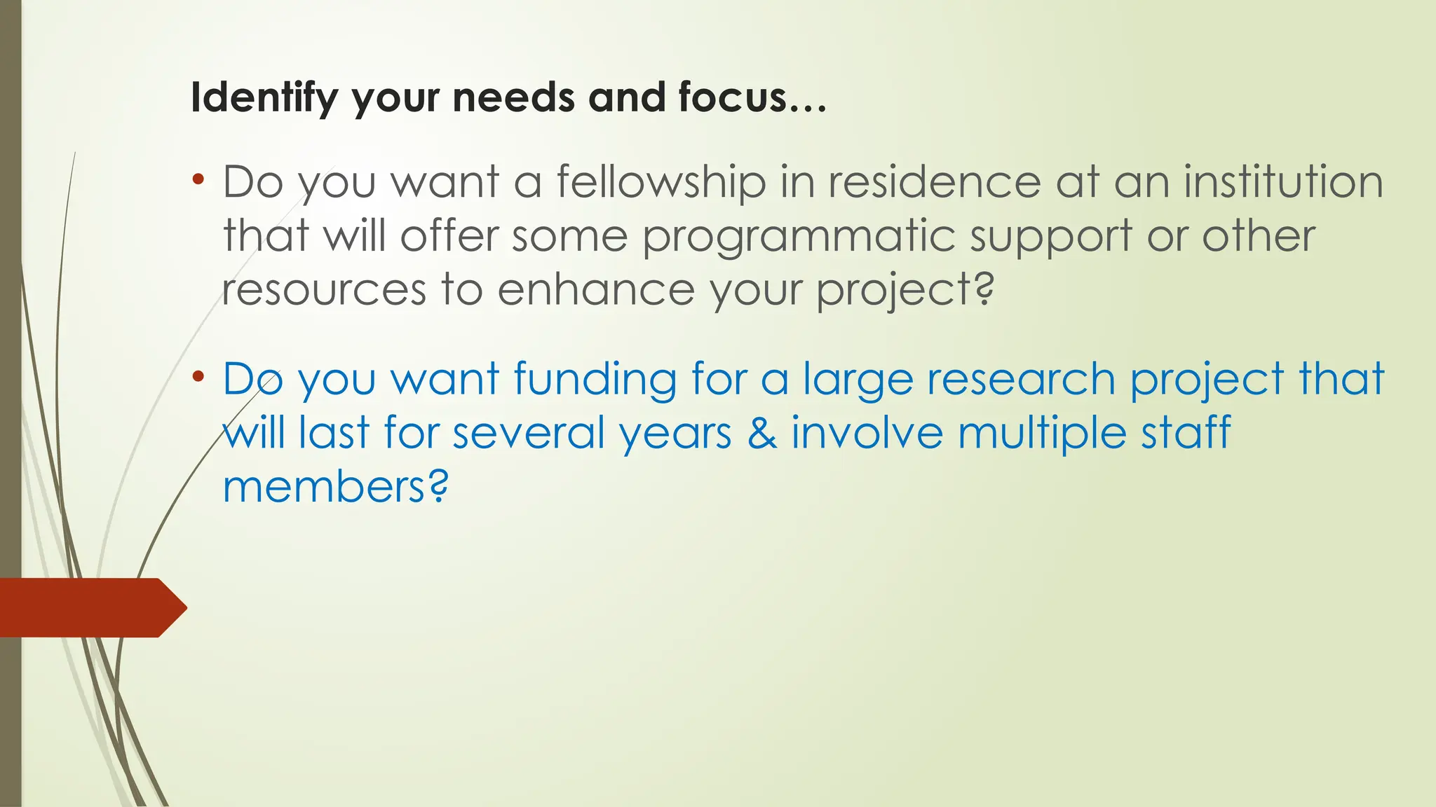 Identify your needs and focus…
• Do you want a fellowship in residence at an institution
that will offer some programmatic support or other
resources to enhance your project?
• Do you want funding for a large research project that
will last for several years & involve multiple staff
members?
 