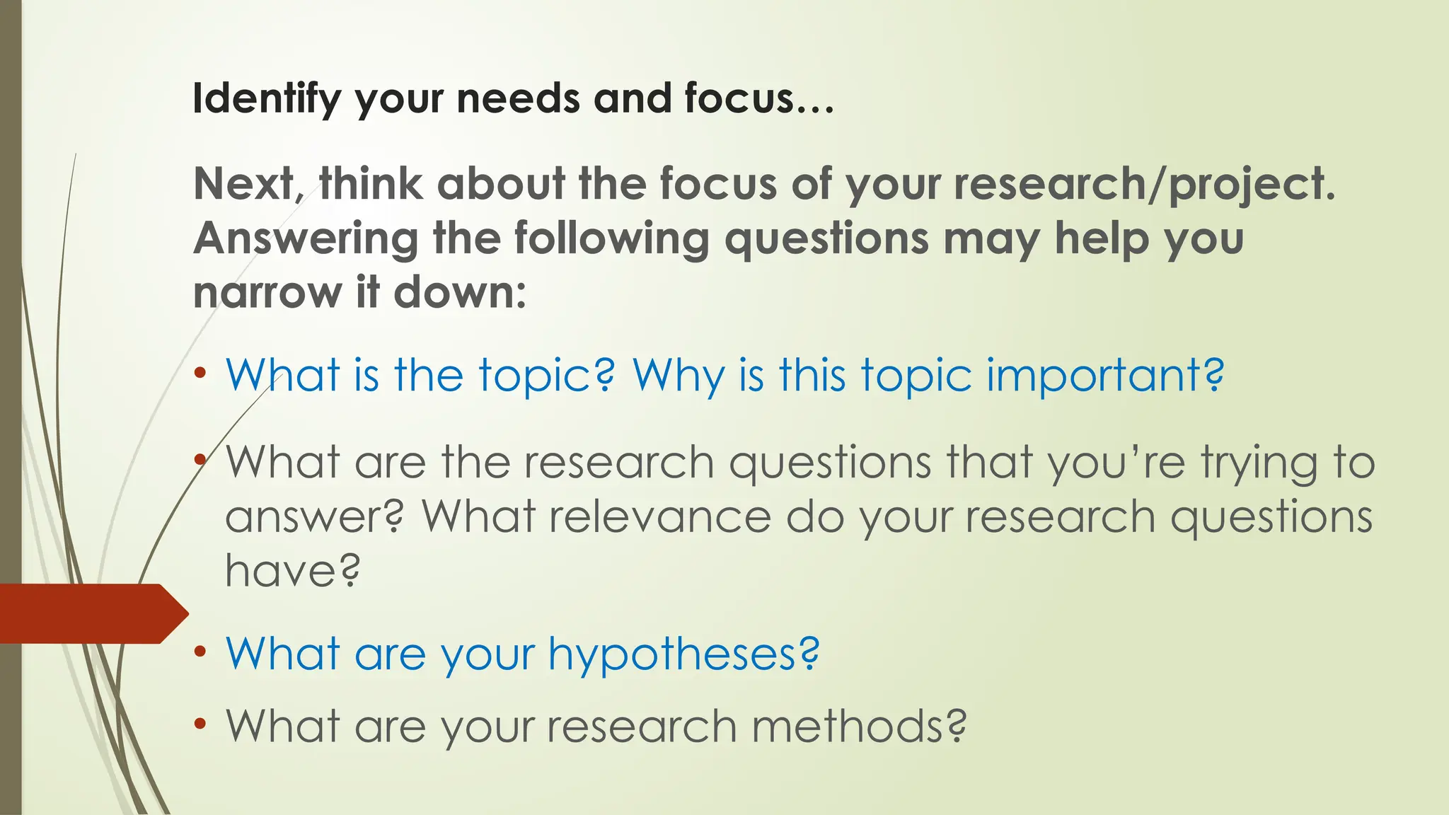 Identify your needs and focus…
Next, think about the focus of your research/project.
Answering the following questions may help you
narrow it down:
• What is the topic? Why is this topic important?
• What are the research questions that you’re trying to
answer? What relevance do your research questions
have?
• What are your hypotheses?
• What are your research methods?
 