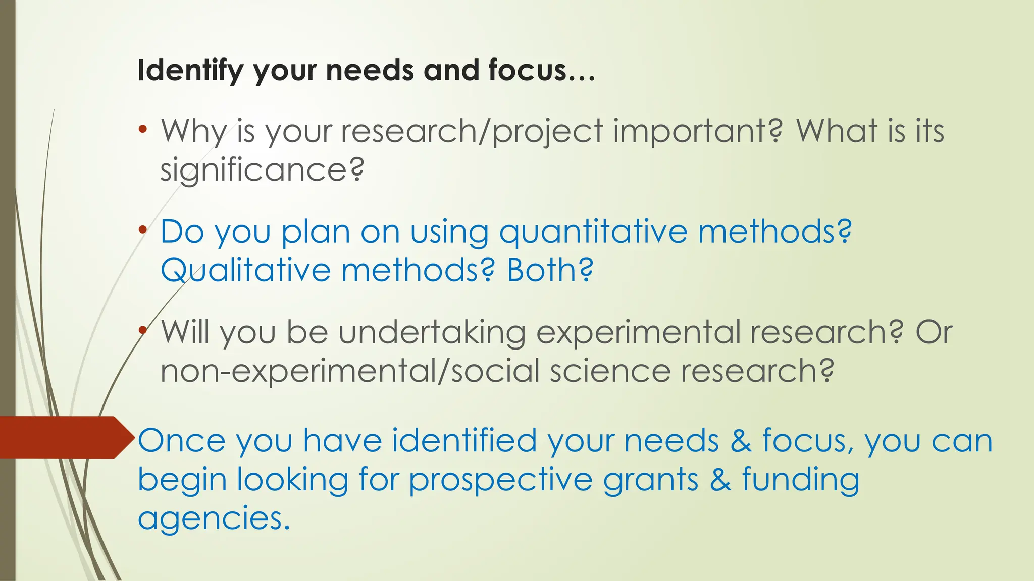 Identify your needs and focus…
• Why is your research/project important? What is its
significance?
• Do you plan on using quantitative methods?
Qualitative methods? Both?
• Will you be undertaking experimental research? Or
non-experimental/social science research?
Once you have identified your needs & focus, you can
begin looking for prospective grants & funding
agencies.
 