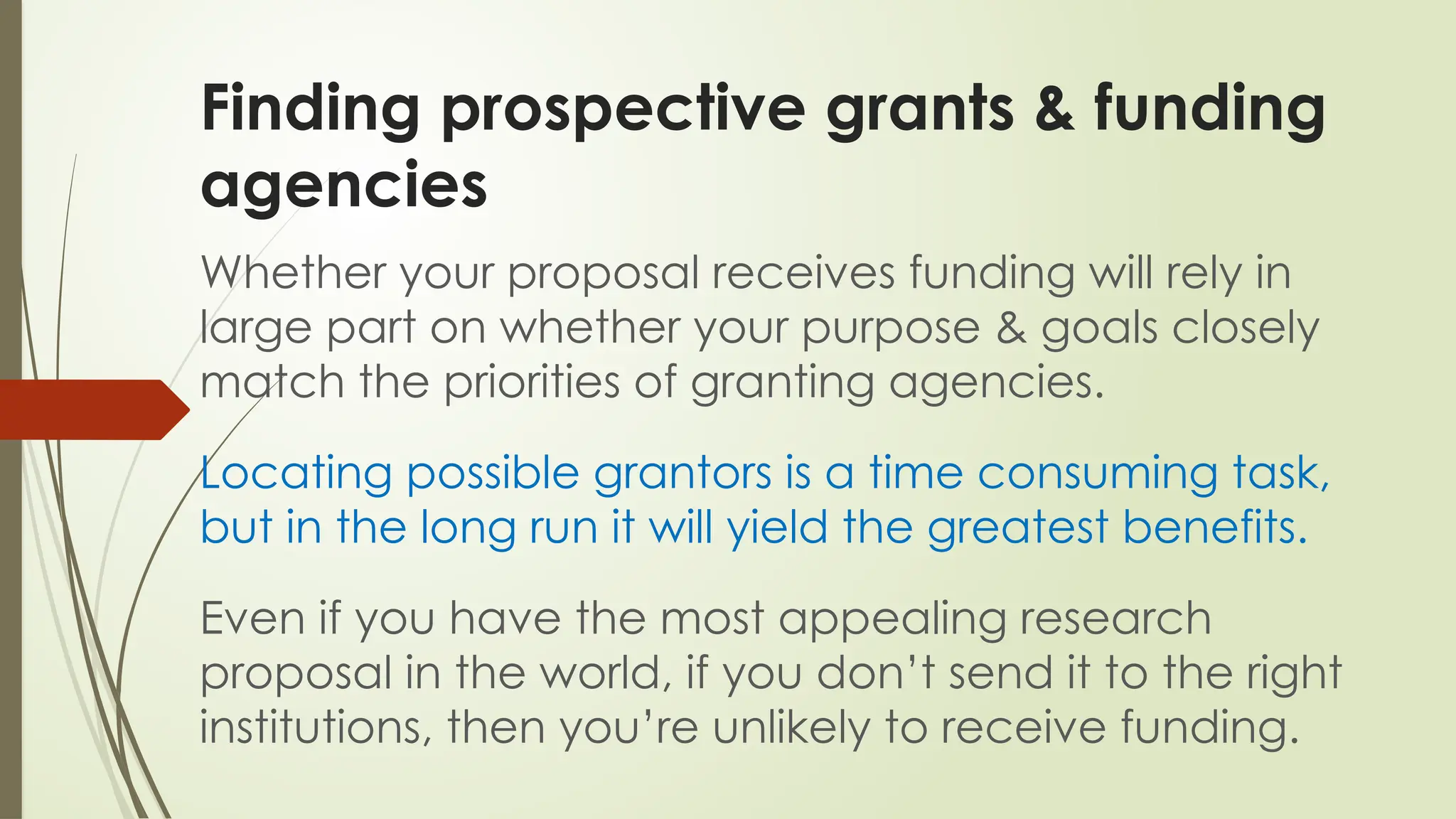 Finding prospective grants & funding
agencies
Whether your proposal receives funding will rely in
large part on whether your purpose & goals closely
match the priorities of granting agencies.
Locating possible grantors is a time consuming task,
but in the long run it will yield the greatest benefits.
Even if you have the most appealing research
proposal in the world, if you don’t send it to the right
institutions, then you’re unlikely to receive funding.
 