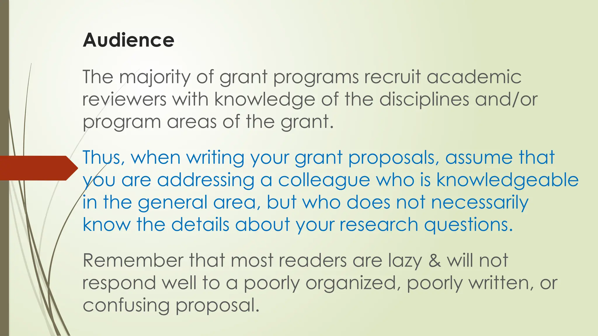 Audience
The majority of grant programs recruit academic
reviewers with knowledge of the disciplines and/or
program areas of the grant.
Thus, when writing your grant proposals, assume that
you are addressing a colleague who is knowledgeable
in the general area, but who does not necessarily
know the details about your research questions.
Remember that most readers are lazy & will not
respond well to a poorly organized, poorly written, or
confusing proposal.
 