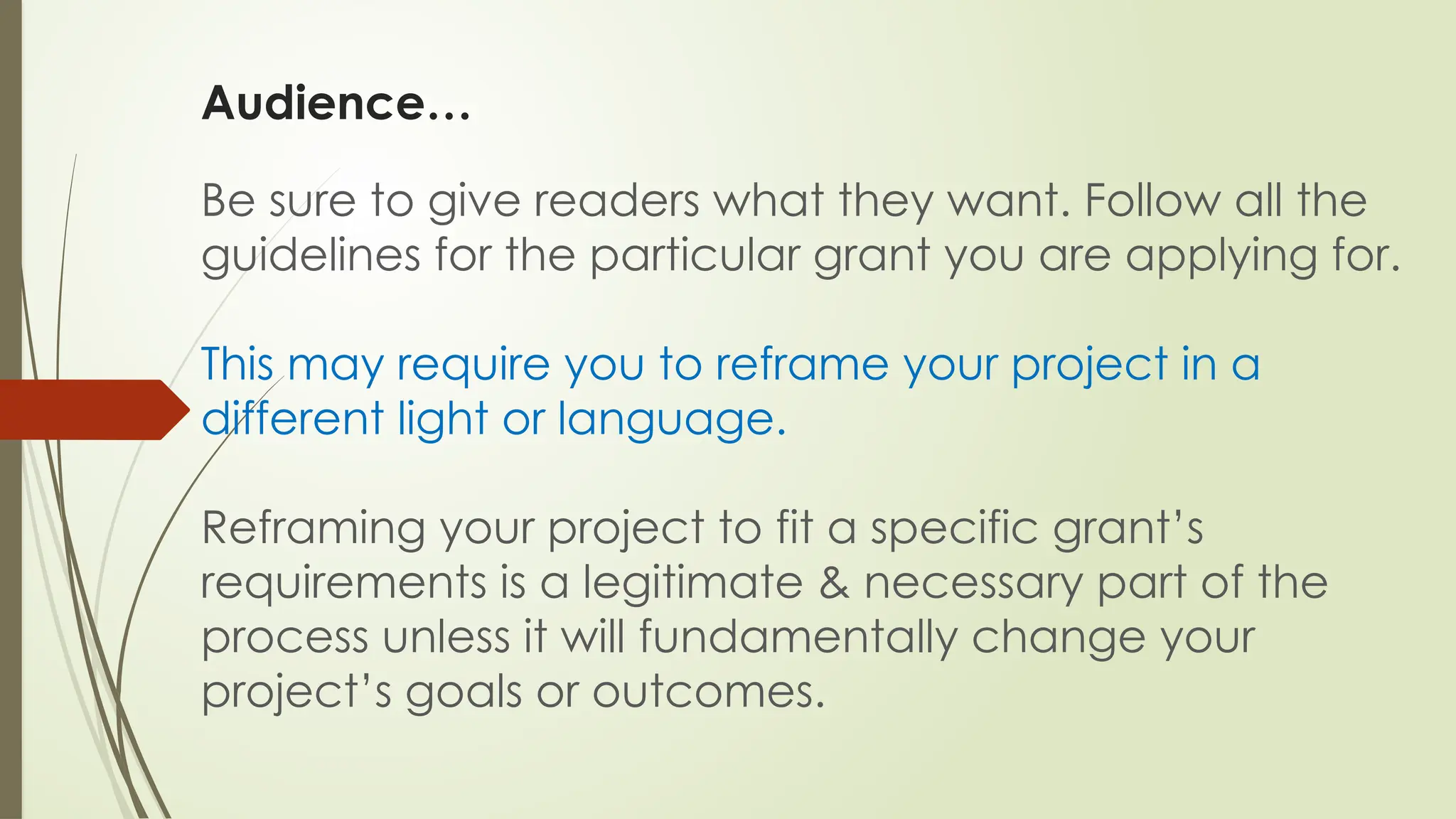 Audience…
Be sure to give readers what they want. Follow all the
guidelines for the particular grant you are applying for.
This may require you to reframe your project in a
different light or language.
Reframing your project to fit a specific grant’s
requirements is a legitimate & necessary part of the
process unless it will fundamentally change your
project’s goals or outcomes.
 
