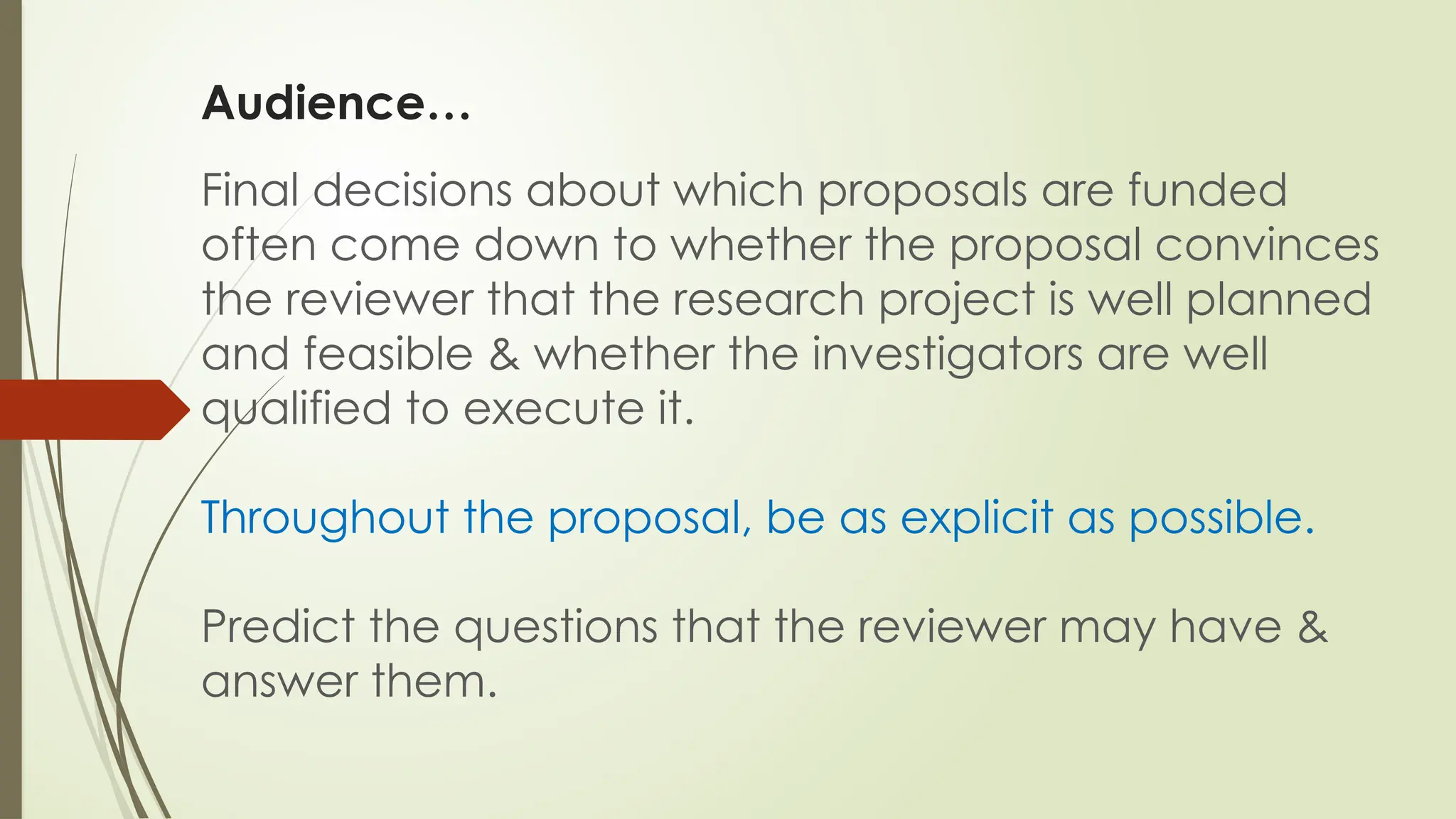 Audience…
Final decisions about which proposals are funded
often come down to whether the proposal convinces
the reviewer that the research project is well planned
and feasible & whether the investigators are well
qualified to execute it.
Throughout the proposal, be as explicit as possible.
Predict the questions that the reviewer may have &
answer them.
 