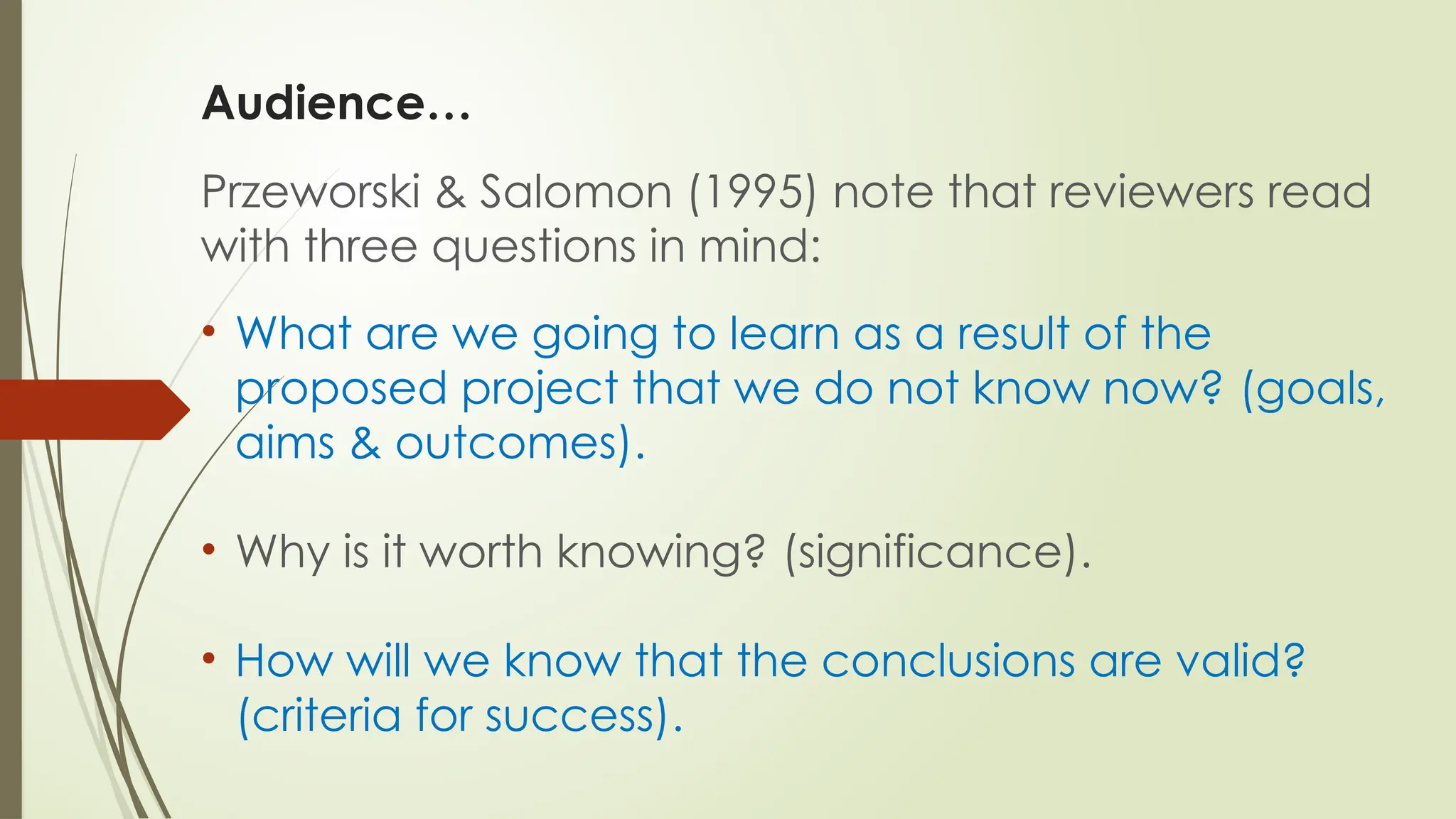 Audience…
Przeworski & Salomon (1995) note that reviewers read
with three questions in mind:
• What are we going to learn as a result of the
proposed project that we do not know now? (goals,
aims & outcomes).
• Why is it worth knowing? (significance).
• How will we know that the conclusions are valid?
(criteria for success).
 