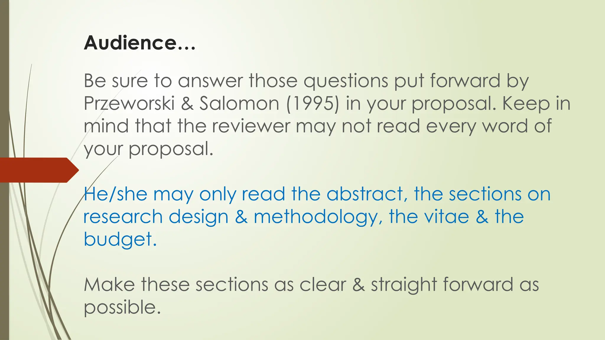 Audience…
Be sure to answer those questions put forward by
Przeworski & Salomon (1995) in your proposal. Keep in
mind that the reviewer may not read every word of
your proposal.
He/she may only read the abstract, the sections on
research design & methodology, the vitae & the
budget.
Make these sections as clear & straight forward as
possible.
 