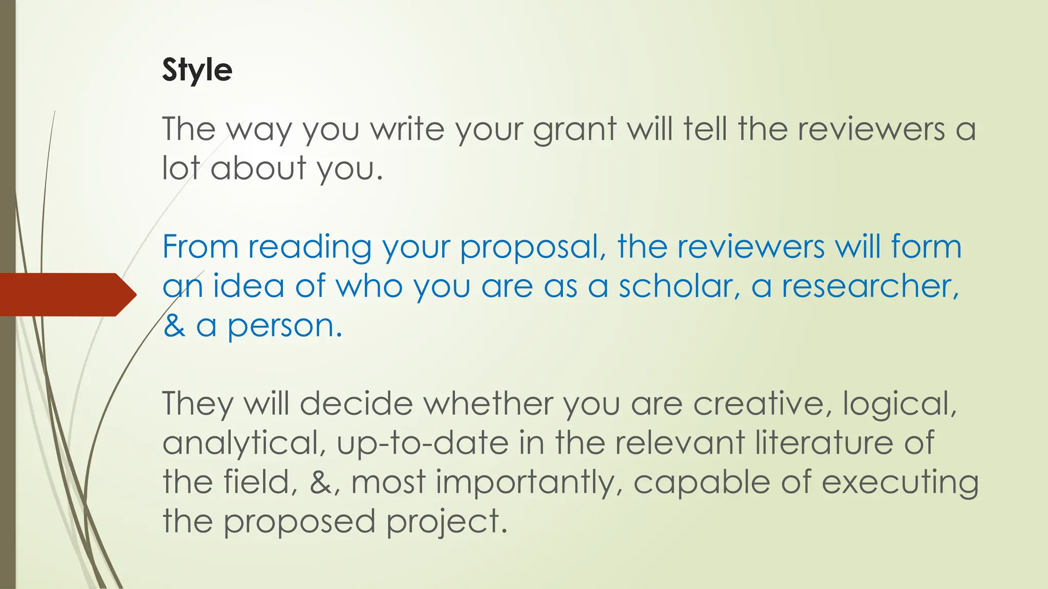 Style
The way you write your grant will tell the reviewers a
lot about you.
From reading your proposal, the reviewers will form
an idea of who you are as a scholar, a researcher,
& a person.
They will decide whether you are creative, logical,
analytical, up-to-date in the relevant literature of
the field, &, most importantly, capable of executing
the proposed project.
 