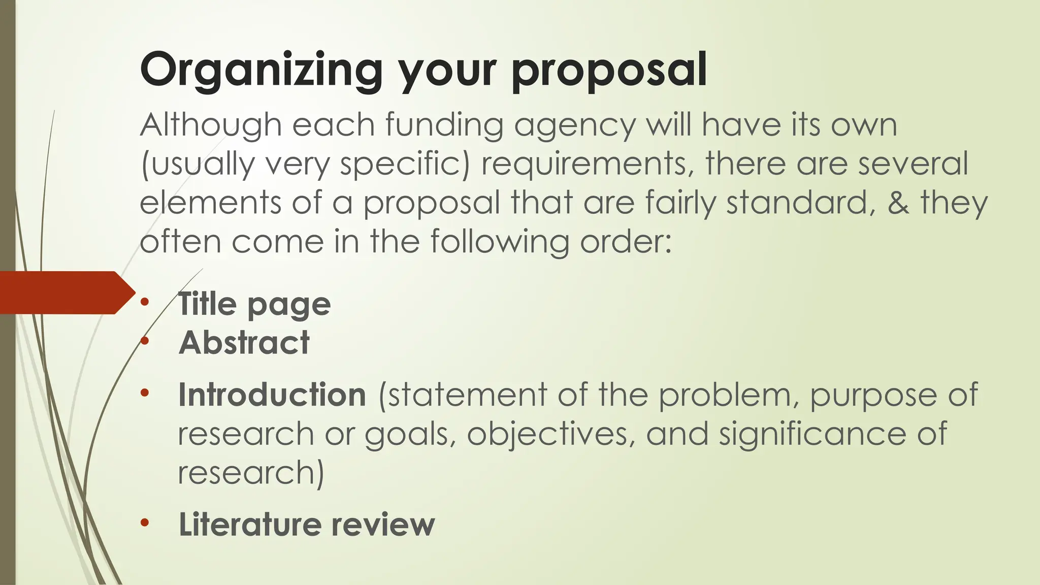 Organizing your proposal
Although each funding agency will have its own
(usually very specific) requirements, there are several
elements of a proposal that are fairly standard, & they
often come in the following order:
• Title page
• Abstract
• Introduction (statement of the problem, purpose of
research or goals, objectives, and significance of
research)
• Literature review
 