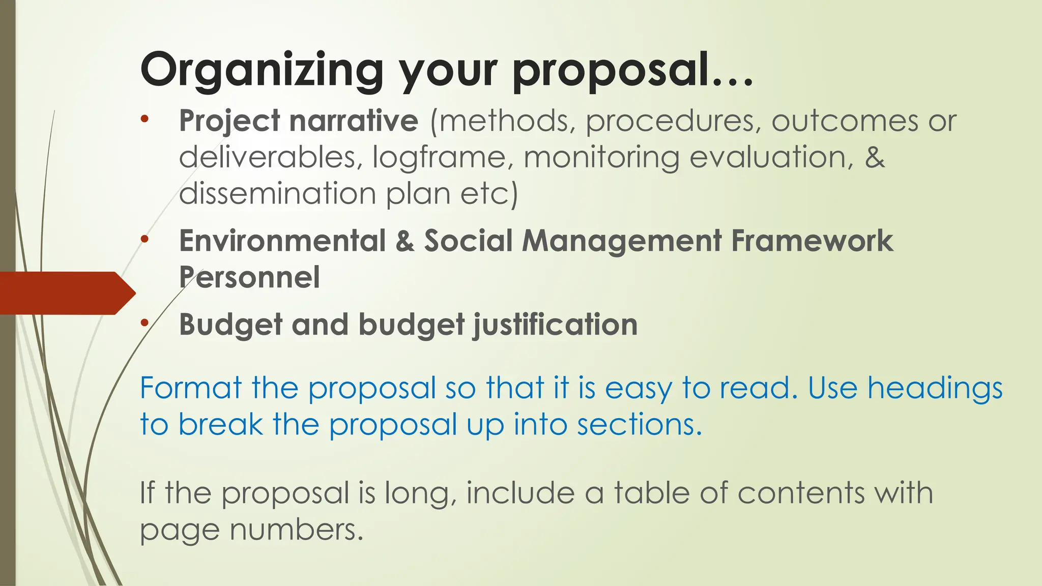 Organizing your proposal…
• Project narrative (methods, procedures, outcomes or
deliverables, logframe, monitoring evaluation, &
dissemination plan etc)
• Environmental & Social Management Framework
Personnel
• Budget and budget justification
Format the proposal so that it is easy to read. Use headings
to break the proposal up into sections.
If the proposal is long, include a table of contents with
page numbers.
 