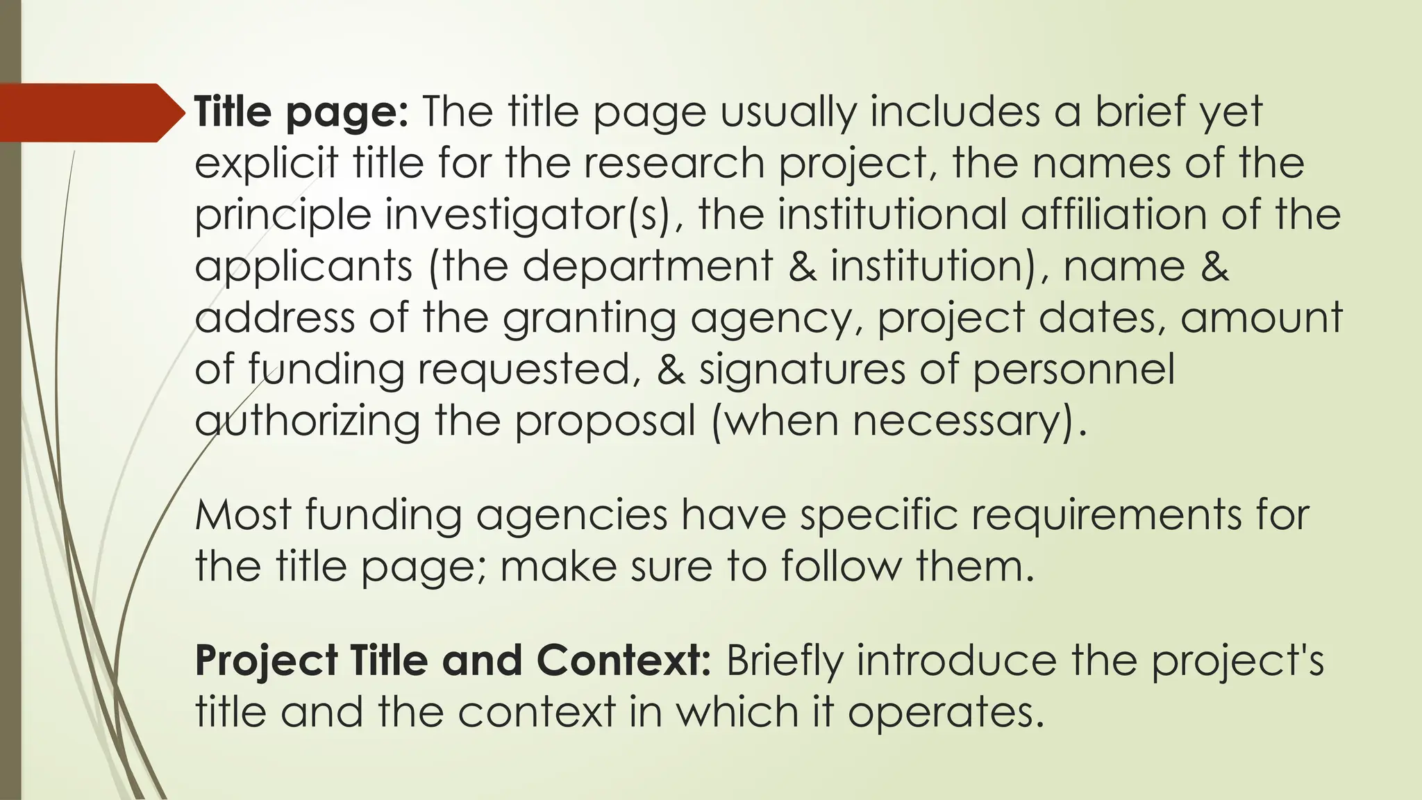 Title page: The title page usually includes a brief yet
explicit title for the research project, the names of the
principle investigator(s), the institutional affiliation of the
applicants (the department & institution), name &
address of the granting agency, project dates, amount
of funding requested, & signatures of personnel
authorizing the proposal (when necessary).
Most funding agencies have specific requirements for
the title page; make sure to follow them.
Project Title and Context: Briefly introduce the project's
title and the context in which it operates.
 