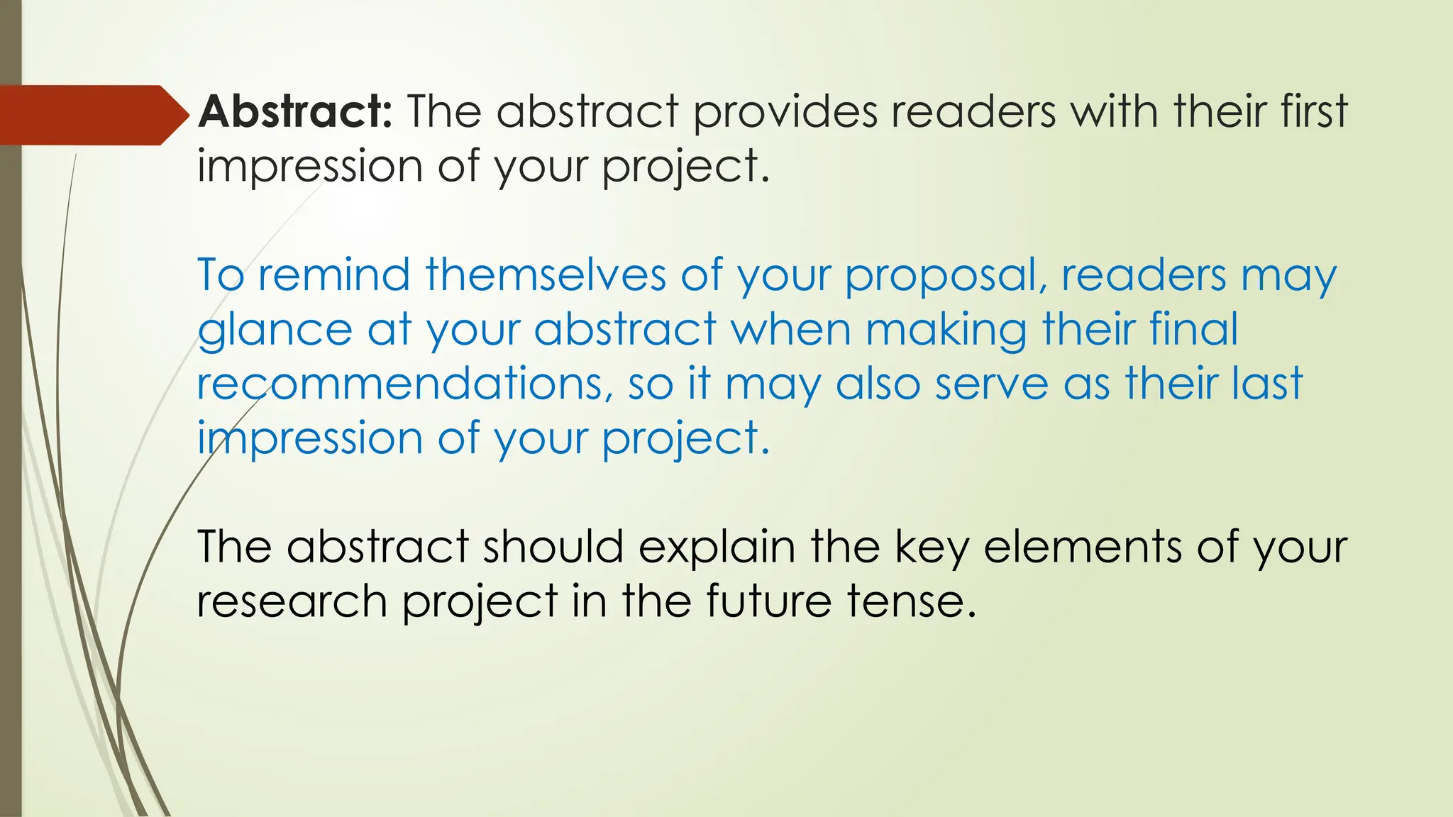 Abstract: The abstract provides readers with their first
impression of your project.
To remind themselves of your proposal, readers may
glance at your abstract when making their final
recommendations, so it may also serve as their last
impression of your project.
The abstract should explain the key elements of your
research project in the future tense.
 