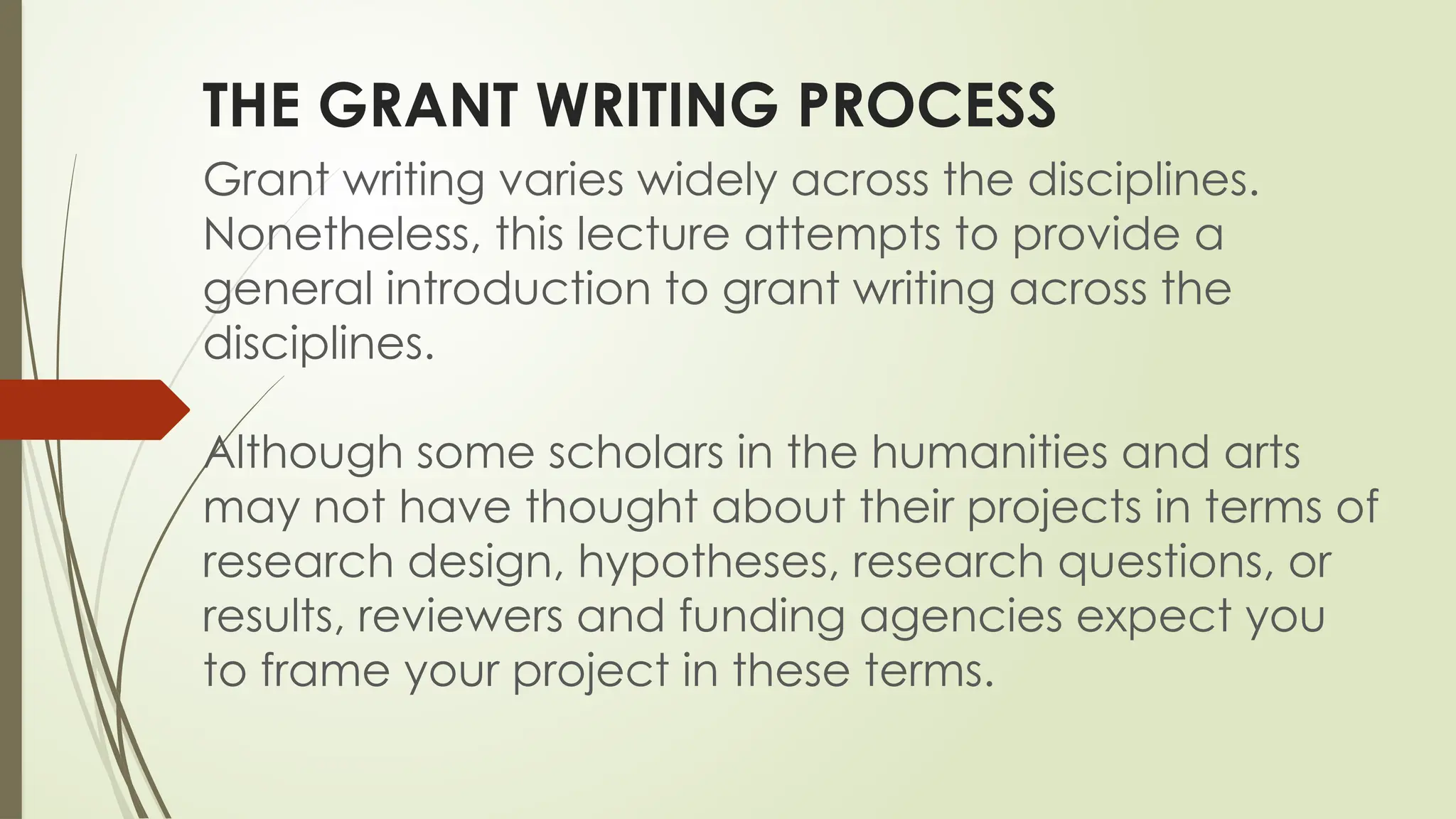 THE GRANT WRITING PROCESS
Grant writing varies widely across the disciplines.
Nonetheless, this lecture attempts to provide a
general introduction to grant writing across the
disciplines.
Although some scholars in the humanities and arts
may not have thought about their projects in terms of
research design, hypotheses, research questions, or
results, reviewers and funding agencies expect you
to frame your project in these terms.
 