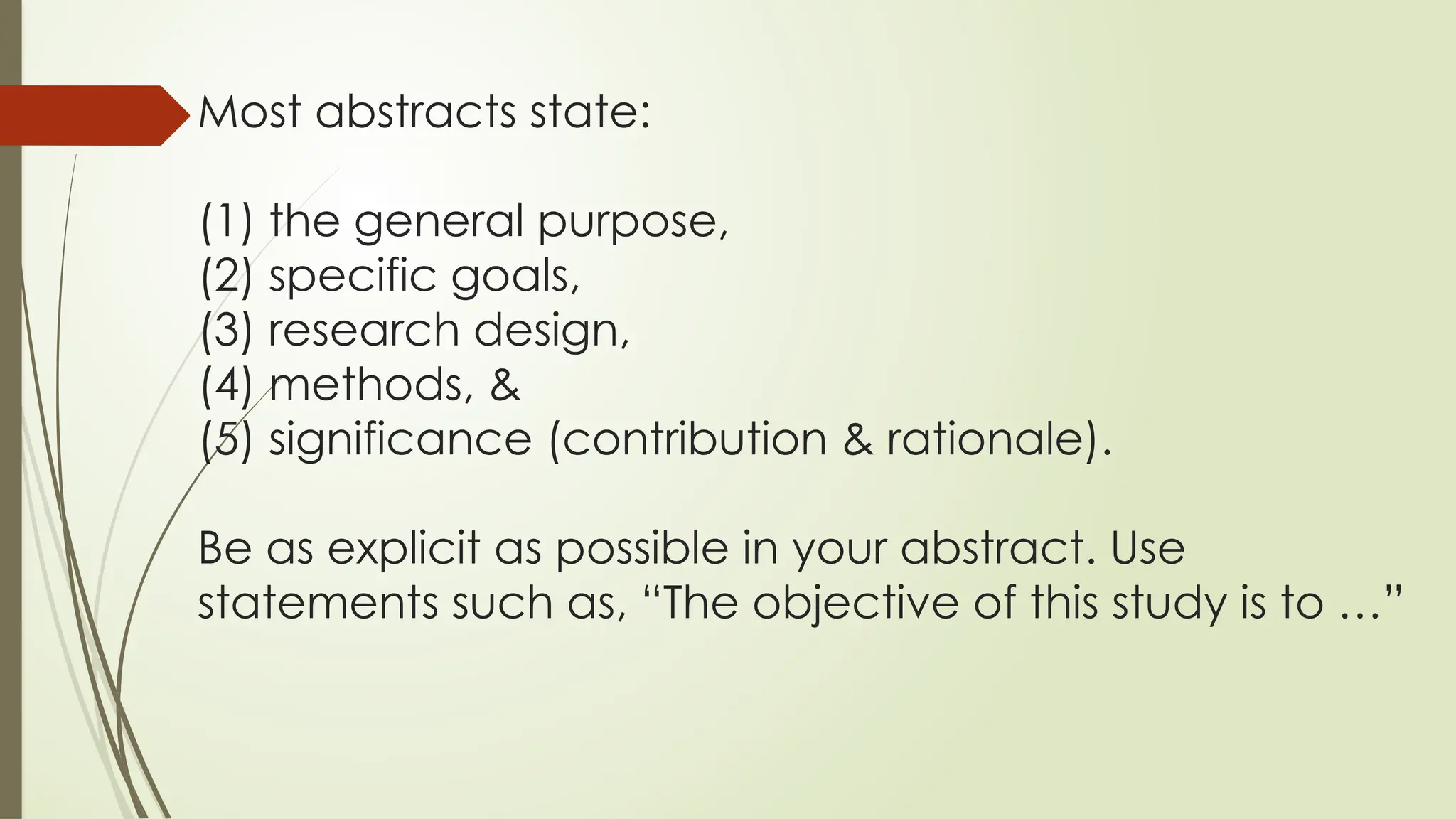 Most abstracts state:
(1) the general purpose,
(2) specific goals,
(3) research design,
(4) methods, &
(5) significance (contribution & rationale).
Be as explicit as possible in your abstract. Use
statements such as, “The objective of this study is to …”
 