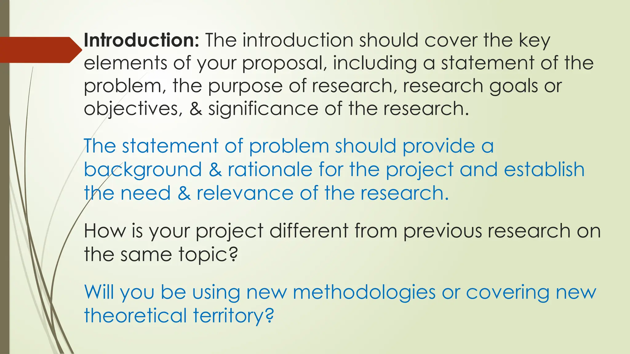 Introduction: The introduction should cover the key
elements of your proposal, including a statement of the
problem, the purpose of research, research goals or
objectives, & significance of the research.
The statement of problem should provide a
background & rationale for the project and establish
the need & relevance of the research.
How is your project different from previous research on
the same topic?
Will you be using new methodologies or covering new
theoretical territory?
 