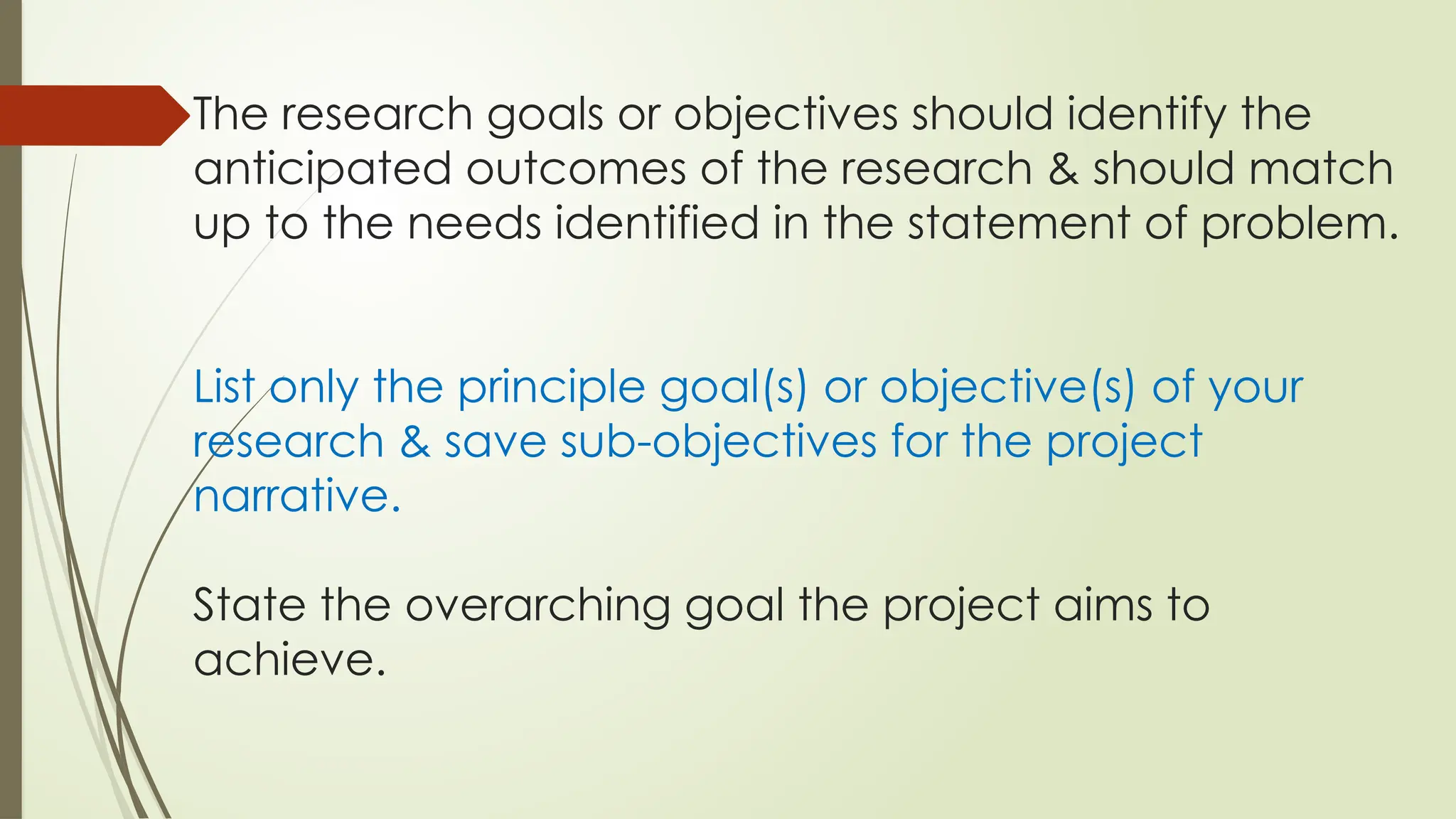 The research goals or objectives should identify the
anticipated outcomes of the research & should match
up to the needs identified in the statement of problem.
List only the principle goal(s) or objective(s) of your
research & save sub-objectives for the project
narrative.
State the overarching goal the project aims to
achieve.
 
