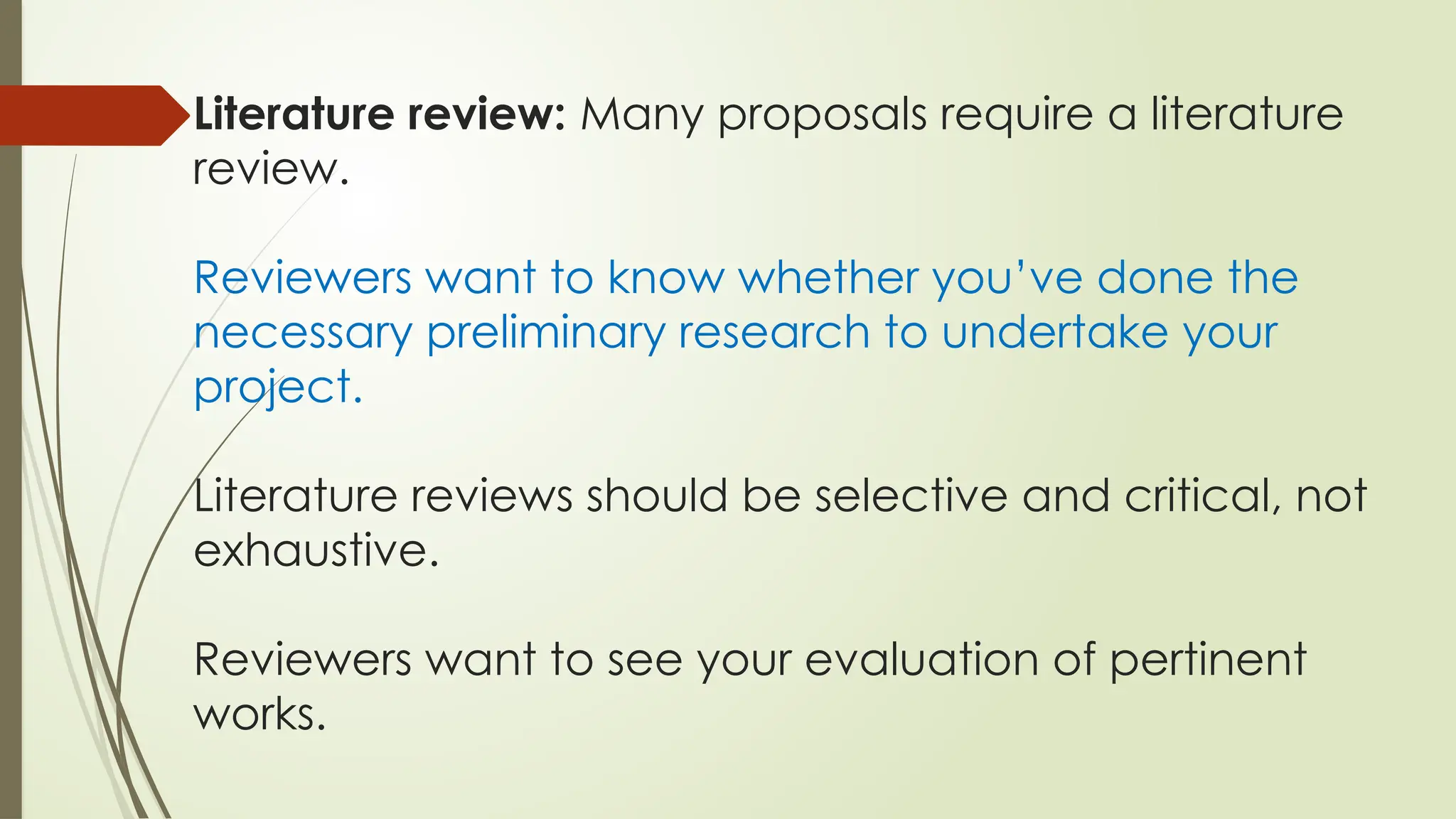 Literature review: Many proposals require a literature
review.
Reviewers want to know whether you’ve done the
necessary preliminary research to undertake your
project.
Literature reviews should be selective and critical, not
exhaustive.
Reviewers want to see your evaluation of pertinent
works.
 