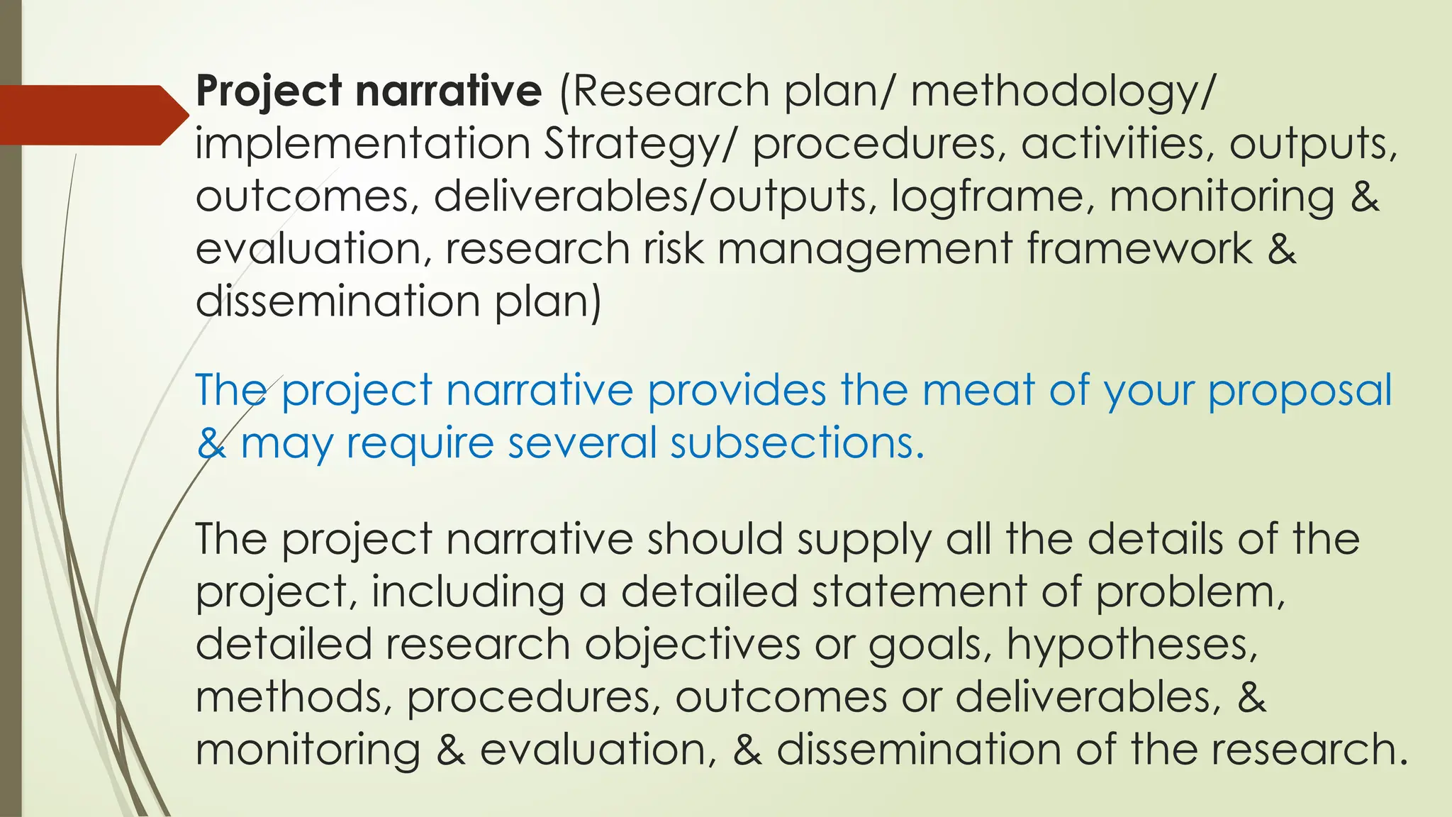 Project narrative (Research plan/ methodology/
implementation Strategy/ procedures, activities, outputs,
outcomes, deliverables/outputs, logframe, monitoring &
evaluation, research risk management framework &
dissemination plan)
The project narrative provides the meat of your proposal
& may require several subsections.
The project narrative should supply all the details of the
project, including a detailed statement of problem,
detailed research objectives or goals, hypotheses,
methods, procedures, outcomes or deliverables, &
monitoring & evaluation, & dissemination of the research.
 