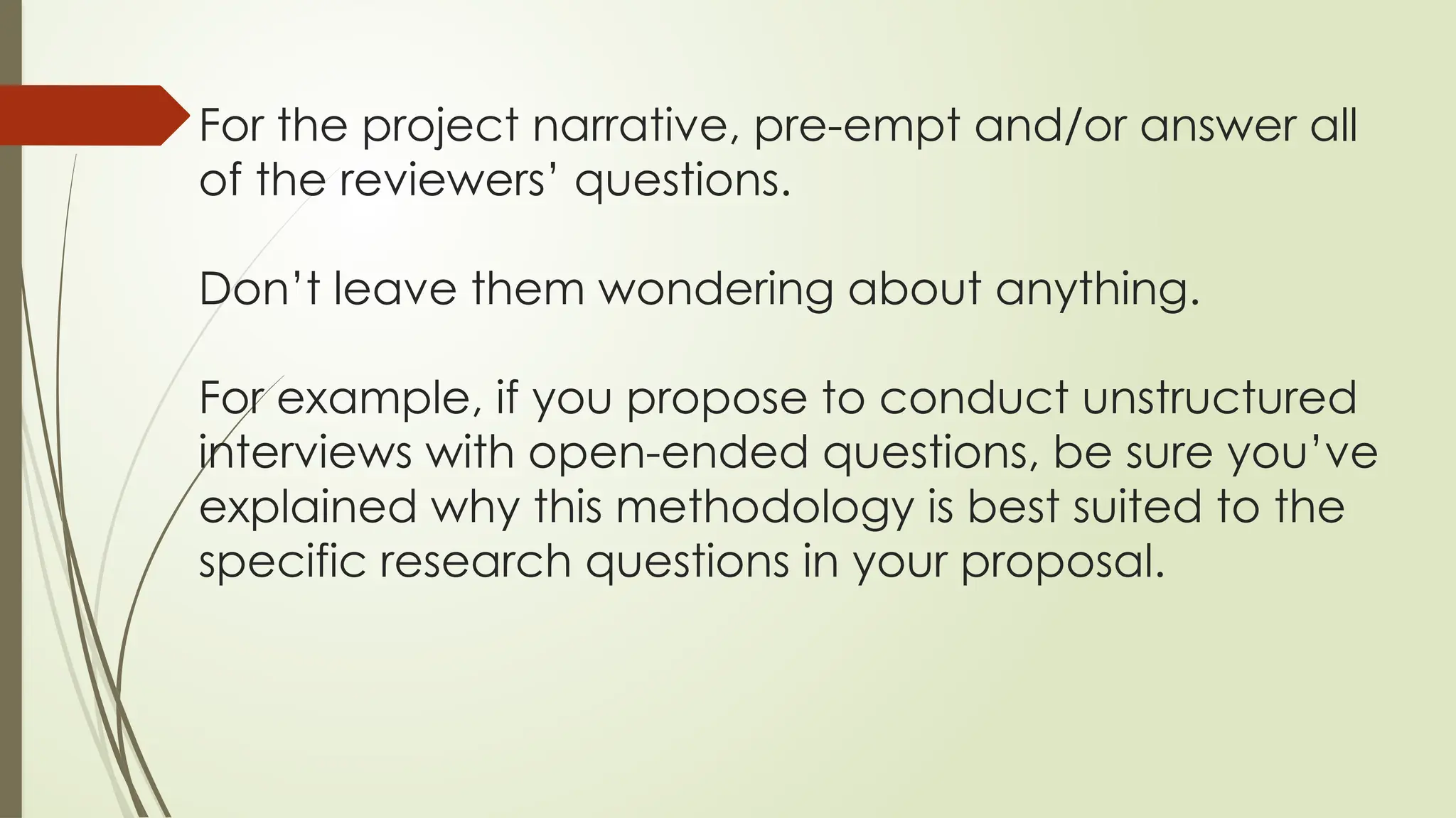 For the project narrative, pre-empt and/or answer all
of the reviewers’ questions.
Don’t leave them wondering about anything.
For example, if you propose to conduct unstructured
interviews with open-ended questions, be sure you’ve
explained why this methodology is best suited to the
specific research questions in your proposal.
 