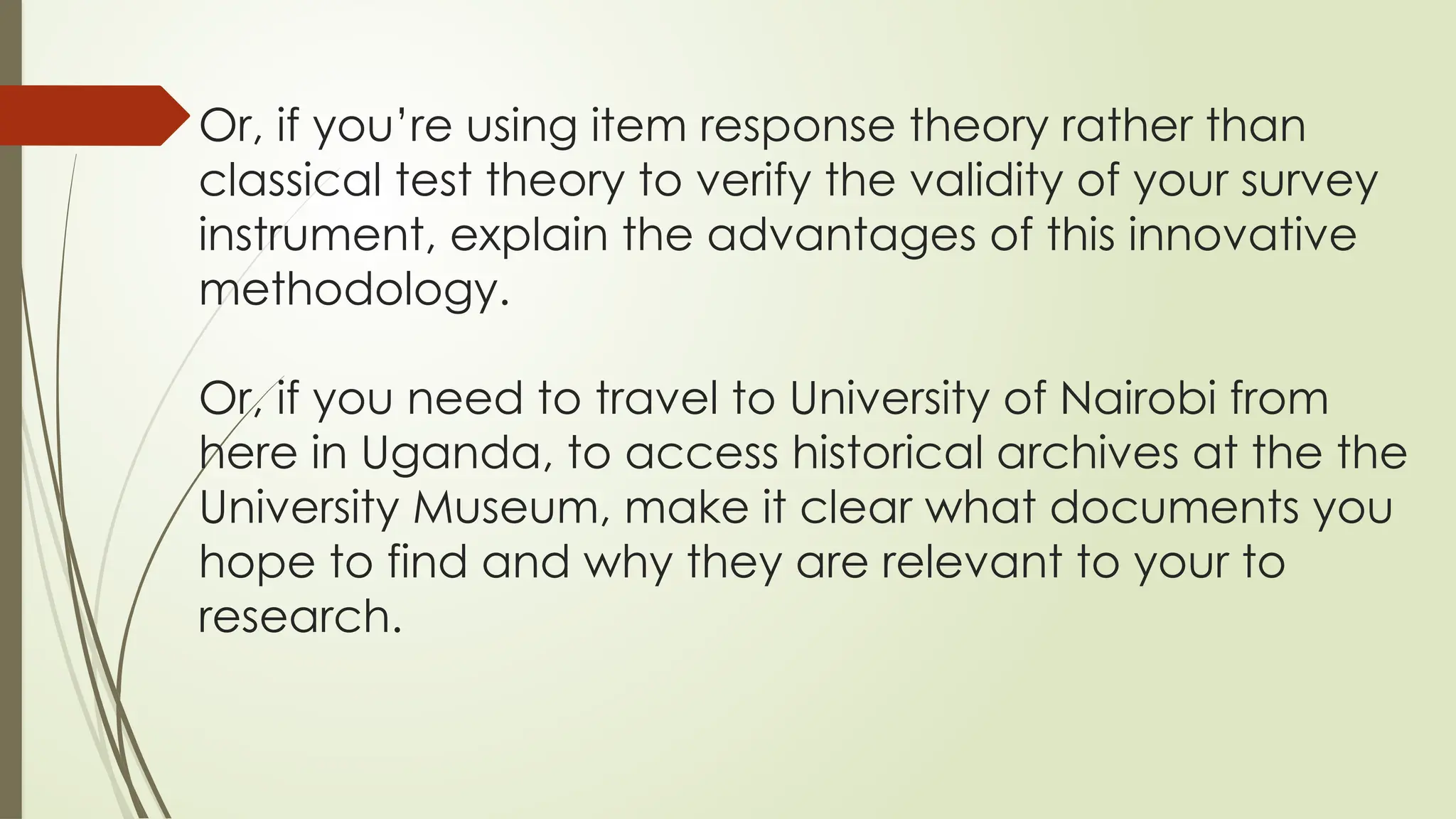Or, if you’re using item response theory rather than
classical test theory to verify the validity of your survey
instrument, explain the advantages of this innovative
methodology.
Or, if you need to travel to University of Nairobi from
here in Uganda, to access historical archives at the the
University Museum, make it clear what documents you
hope to find and why they are relevant to your to
research.
 